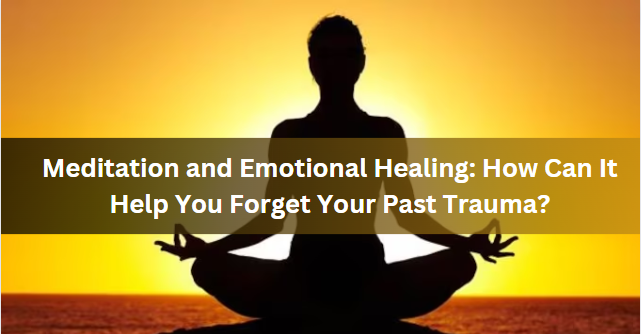 Meditation and Emotional Healing: How Can It Help You Forget Your Past Trauma?